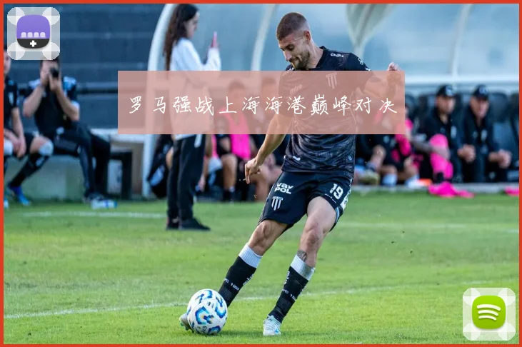 罗马强战上海海港巅峰对决