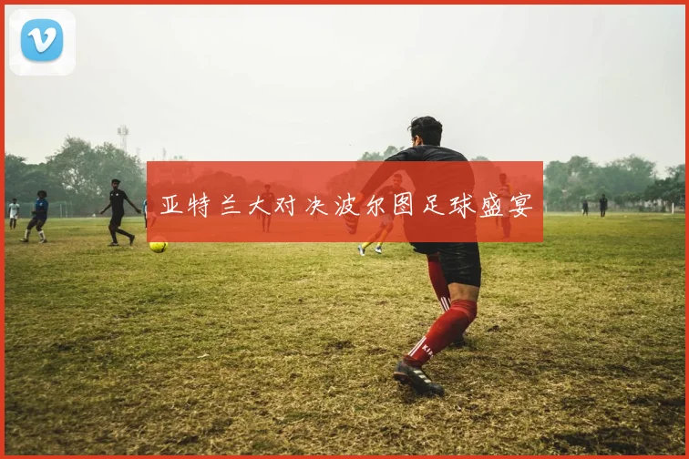 亚特兰大对决波尔图足球盛宴