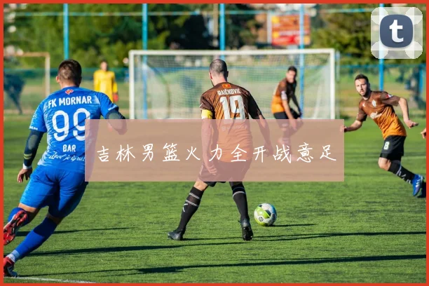 吉林男篮火力全开战意足