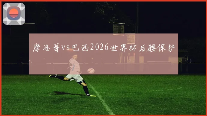 摩洛哥vs巴西2026世界杯后腰保护