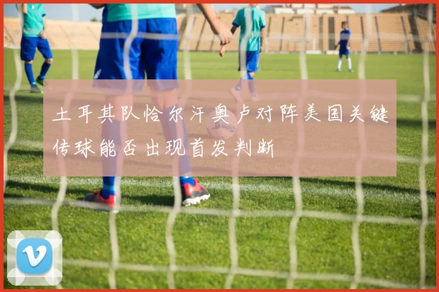 土耳其队恰尔汗奥卢对阵美国关键传球能否出现首发判断