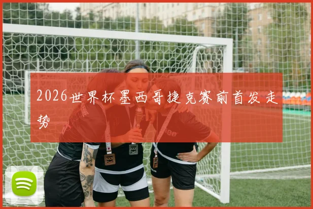 2026世界杯墨西哥捷克赛前首发走势
