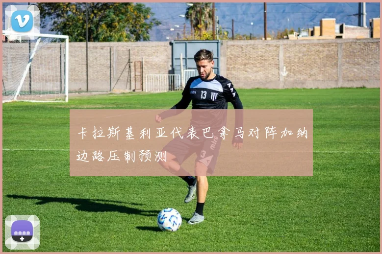 卡拉斯基利亚代表巴拿马对阵加纳边路压制预测