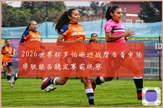 2026世界杯罗伯逊迎战摩洛哥中场串联能否稳定赛前观察