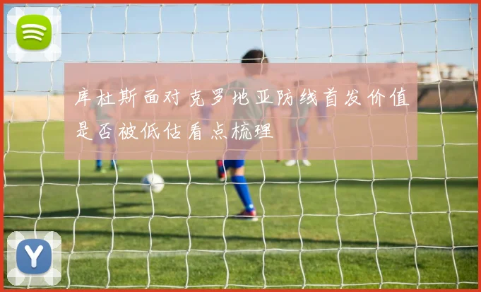 库杜斯面对克罗地亚防线首发价值是否被低估看点梳理