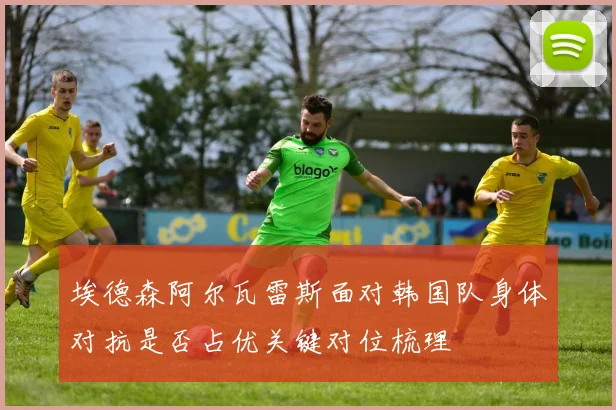 埃德森阿尔瓦雷斯面对韩国队身体对抗是否占优关键对位梳理