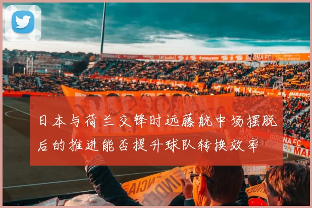 日本与荷兰交锋时远藤航中场摆脱后的推进能否提升球队转换效率