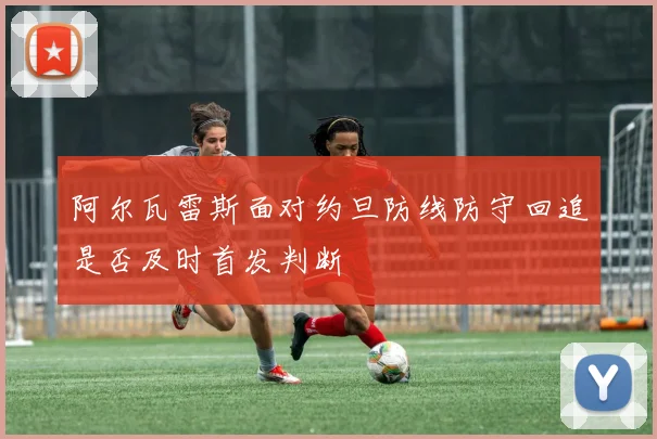 阿尔瓦雷斯面对约旦防线防守回追是否及时首发判断