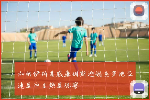 加纳伊纳基威廉姆斯迎战克罗地亚速度冲击热度观察