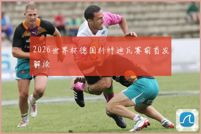 2026世界杯德国科特迪瓦赛前首发解读