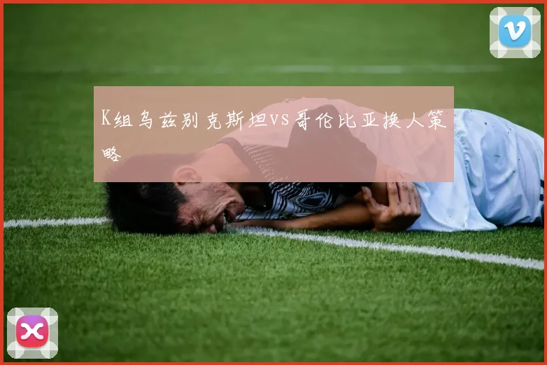K组乌兹别克斯坦vs哥伦比亚换人策略