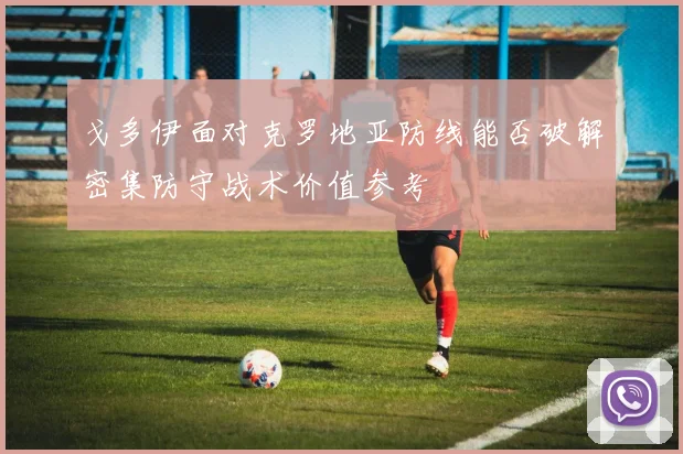 戈多伊面对克罗地亚防线能否破解密集防守战术价值参考