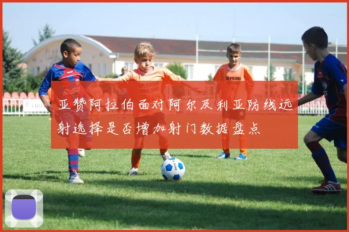 亚赞阿拉伯面对阿尔及利亚防线远射选择是否增加射门数据盘点
