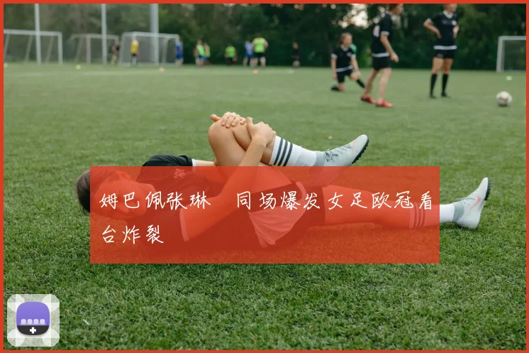 姆巴佩张琳芃同场爆发女足欧冠看台炸裂