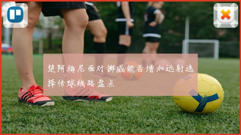楚阿梅尼面对挪威能否增加远射选择传球线路盘点