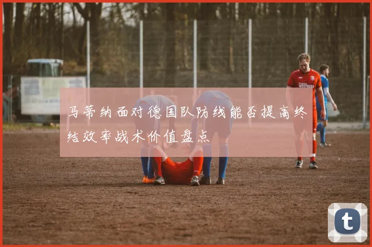 马蒂纳面对德国队防线能否提高终结效率战术价值盘点
