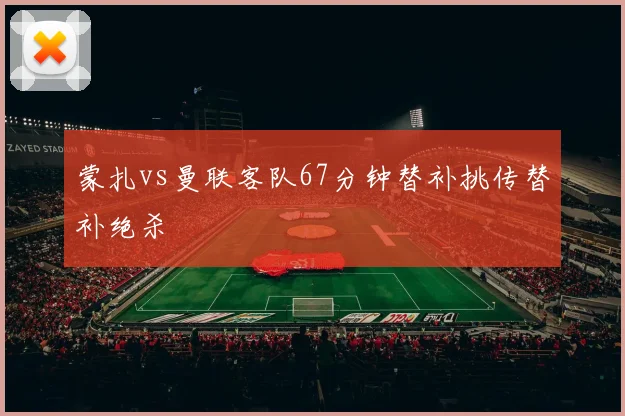 蒙扎vs曼联客队67分钟替补挑传替补绝杀