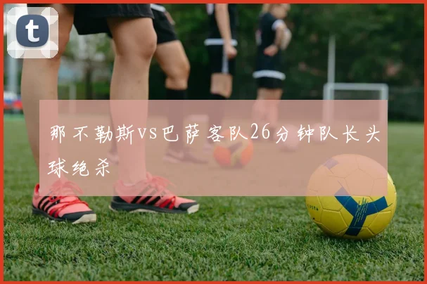 那不勒斯vs巴萨客队26分钟队长头球绝杀