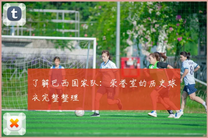了解巴西国家队：荣誉室的历史球衣完整整理