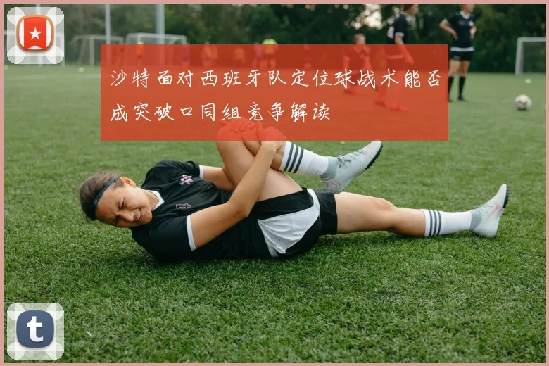 沙特面对西班牙队定位球战术能否成突破口同组竞争解读