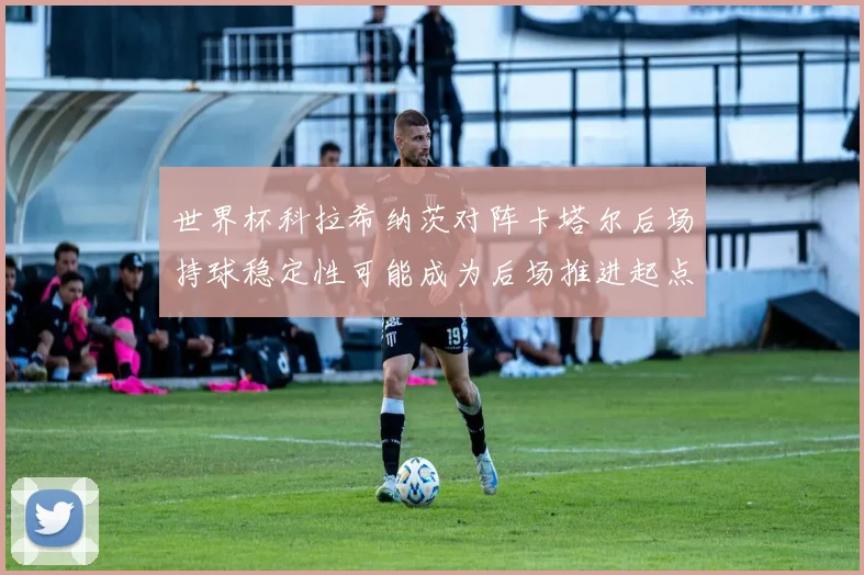 世界杯科拉希纳茨对阵卡塔尔后场持球稳定性可能成为后场推进起点