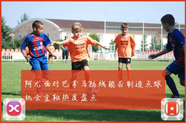 阿尤面对巴拿马防线能否制造点球机会金靴热度盘点