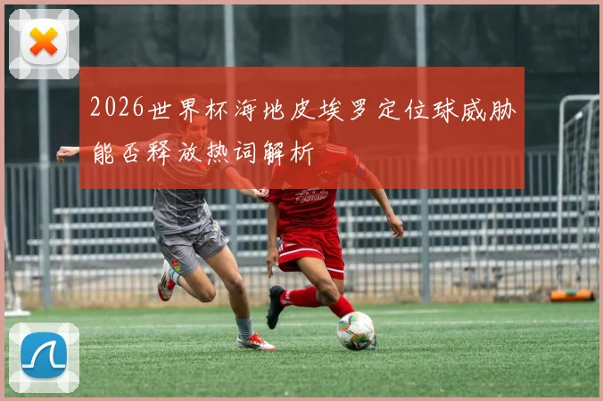 2026世界杯海地皮埃罗定位球威胁能否释放热词解析