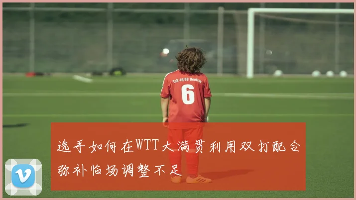 选手如何在WTT大满贯利用双打配合弥补临场调整不足