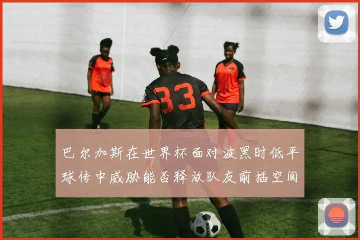 巴尔加斯在世界杯面对波黑时低平球传中威胁能否释放队友前插空间