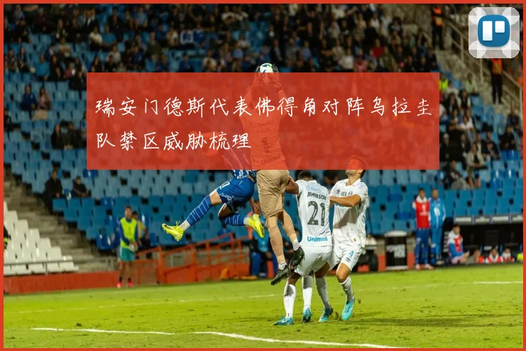 瑞安门德斯代表佛得角对阵乌拉圭队禁区威胁梳理