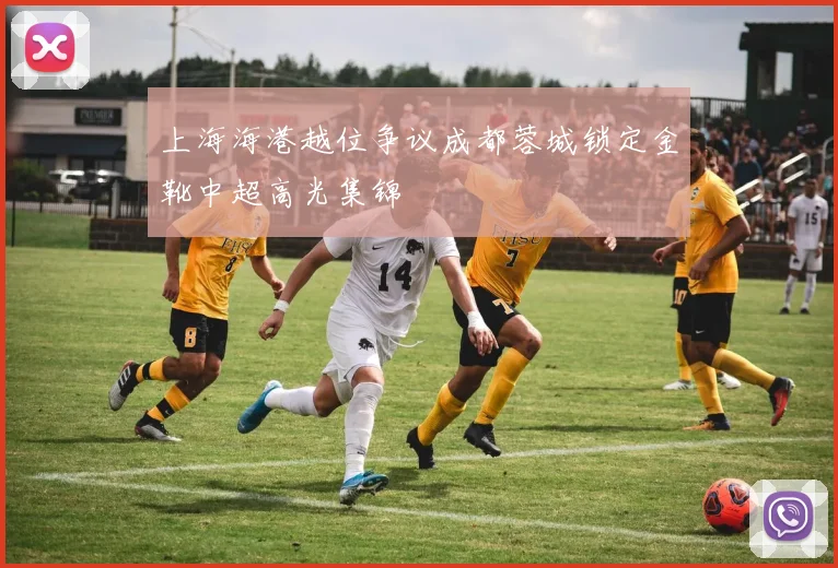 上海海港越位争议成都蓉城锁定金靴中超高光集锦