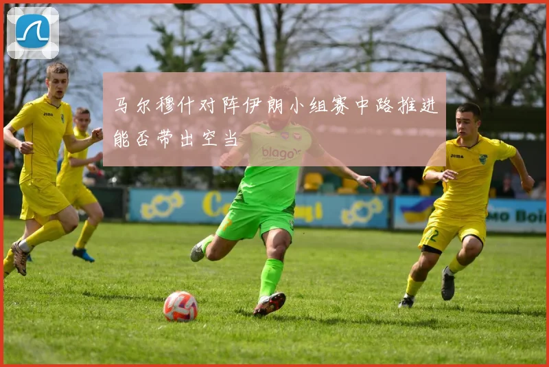 马尔穆什对阵伊朗小组赛中路推进能否带出空当