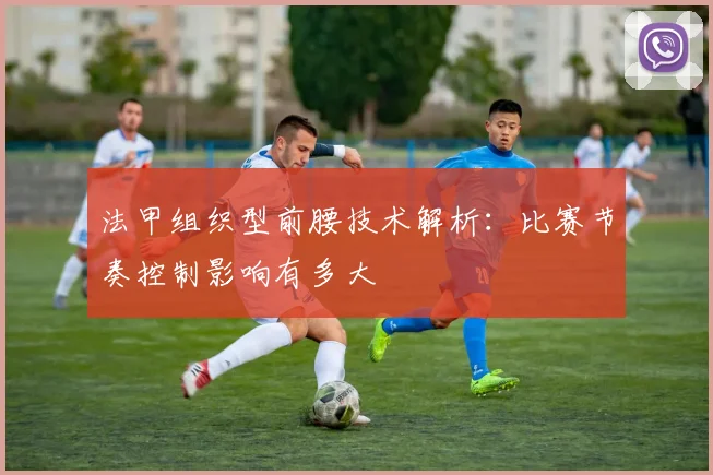 法甲组织型前腰技术解析:比赛节奏控制影响有多大