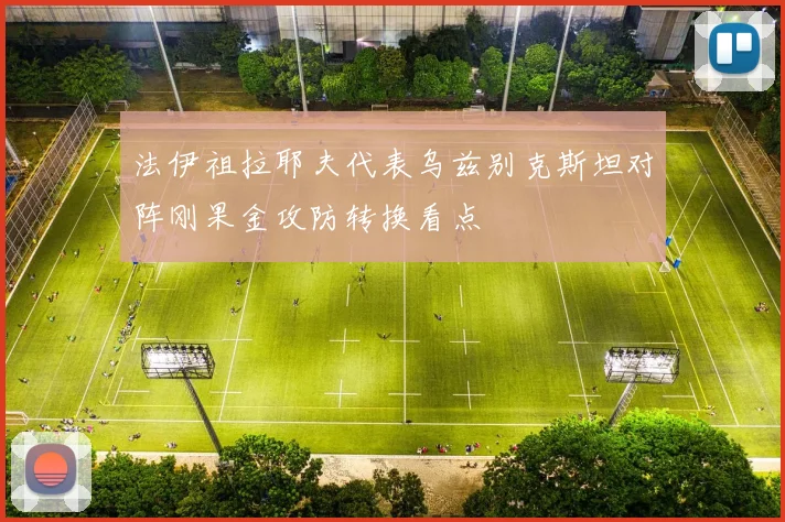 法伊祖拉耶夫代表乌兹别克斯坦对阵刚果金攻防转换看点