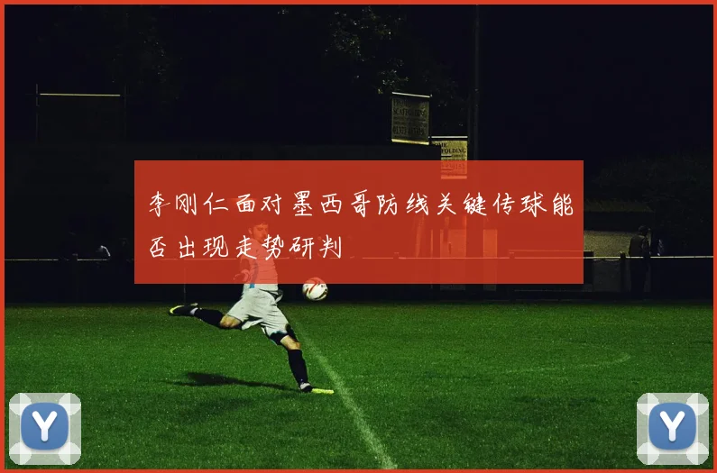 李刚仁面对墨西哥防线关键传球能否出现走势研判