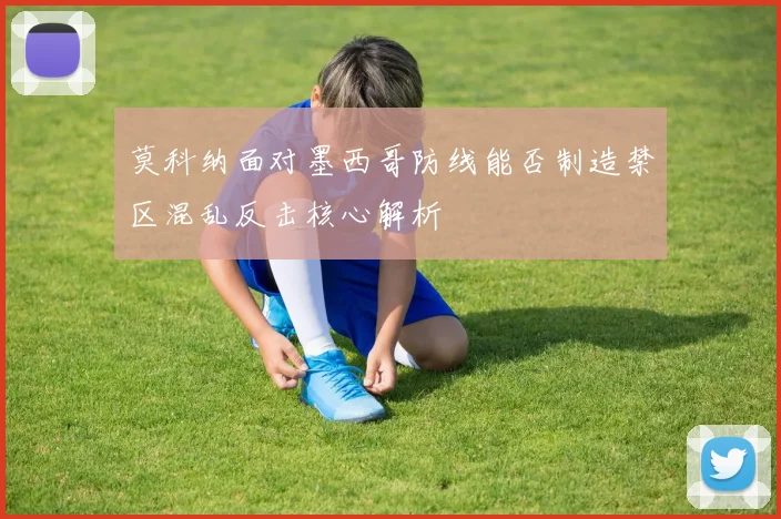 莫科纳面对墨西哥防线能否制造禁区混乱反击核心解析
