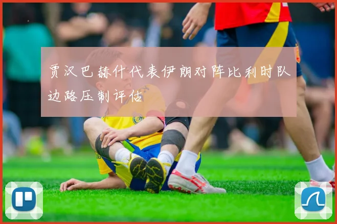 贾汉巴赫什代表伊朗对阵比利时队边路压制评估
