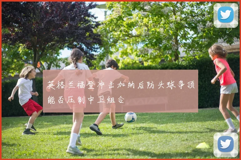 英格兰福登冲击加纳后防头球争顶能否压制中卫组合