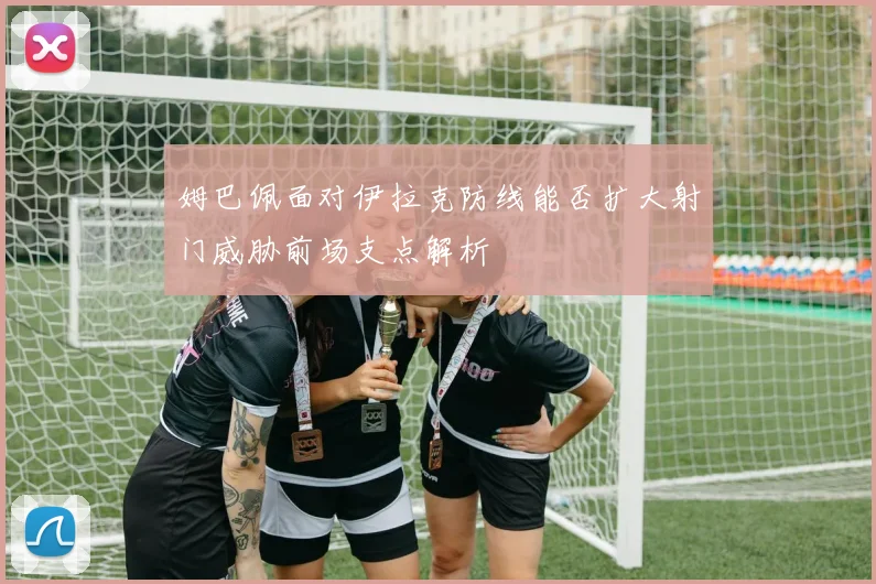 姆巴佩面对伊拉克防线能否扩大射门威胁前场支点解析