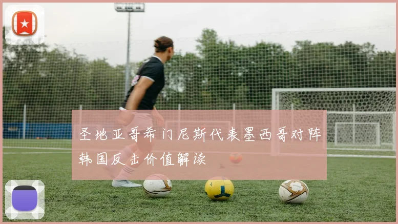 圣地亚哥希门尼斯代表墨西哥对阵韩国反击价值解读